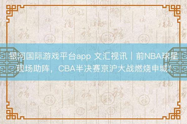 银河国际游戏平台app 文汇视讯｜前NBA球星现场助阵，CBA半决赛京沪大战燃烧申城！