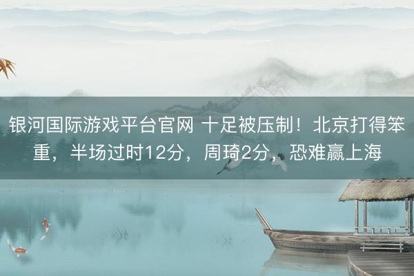 银河国际游戏平台官网 十足被压制！北京打得笨重，半场过时12分，周琦2分，恐难赢上海