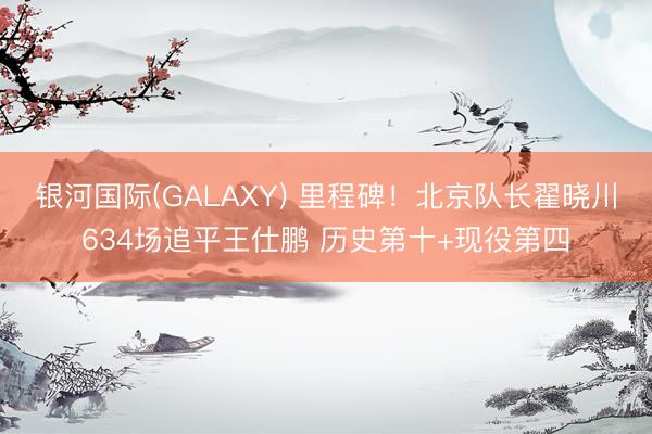 银河国际(GALAXY) 里程碑!北京队长翟晓川634场追平王仕鹏 历史第十+现役第四