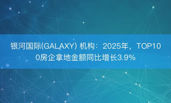 银河国际(GALAXY) 机构：2025年，TOP100房企拿地金额同比增长3.9%