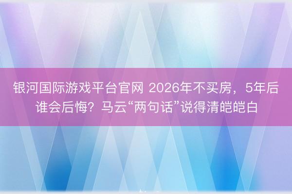 银河国际游戏平台官网 2026年不买房，5年后谁会后悔？马云“两句话”说得清皑皑白
