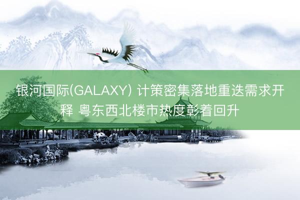 银河国际(GALAXY) 计策密集落地重迭需求开释 粤东西北楼市热度彰着回升