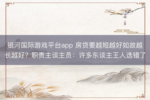 银河国际游戏平台app 房贷要越短越好如故越长越好？职责主谈主员：许多东谈主王人选错了