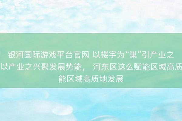 银河国际游戏平台官网 以楼宇为“巢”引产业之“凤”，以产业之兴聚发展势能， 河东区这么赋能区域高质地发展