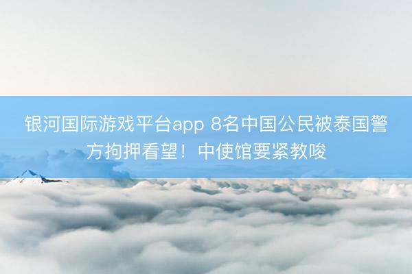 银河国际游戏平台app 8名中国公民被泰国警方拘押看望！中使馆要紧教唆