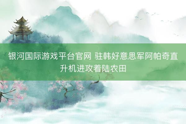 银河国际游戏平台官网 驻韩好意思军阿帕奇直升机进攻着陆农田