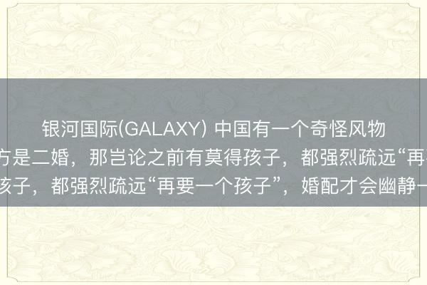 银河国际(GALAXY) 中国有一个奇怪风物：佳偶之中，只消有一方是二婚，那岂论之前有莫得孩子，都强烈疏远“再要一个孩子”，婚配才会幽静一些