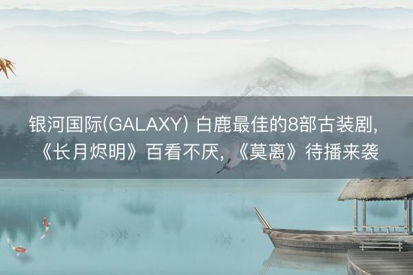 银河国际(GALAXY) 白鹿最佳的8部古装剧， 《长月烬明》百看不厌， 《莫离》待播来袭
