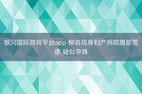 银河国际游戏平台app 柳岩现身妇产病院腹部荒谬 疑似孕珠