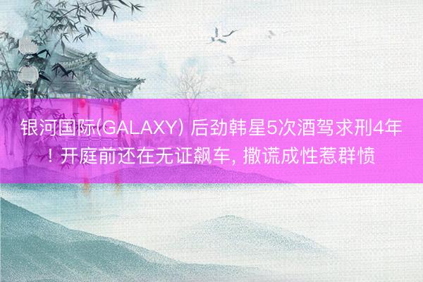 银河国际(GALAXY) 后劲韩星5次酒驾求刑4年! 开庭前还在无证飙车, 撒谎成性惹群愤