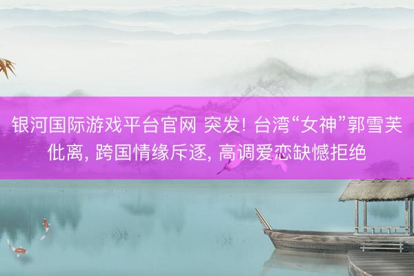 银河国际游戏平台官网 突发! 台湾“女神”郭雪芙仳离, 跨国情缘斥逐, 高调爱恋缺憾拒绝