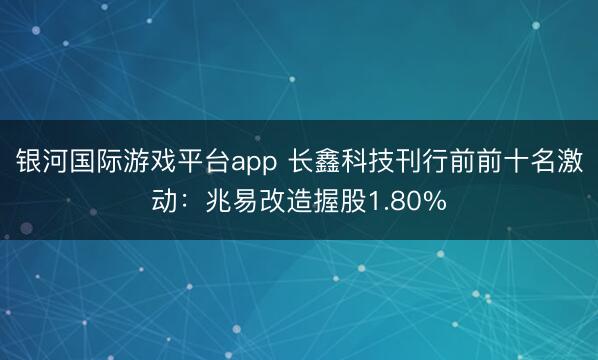 银河国际游戏平台app 长鑫科技刊行前前十名激动：兆易改造握股1.80%