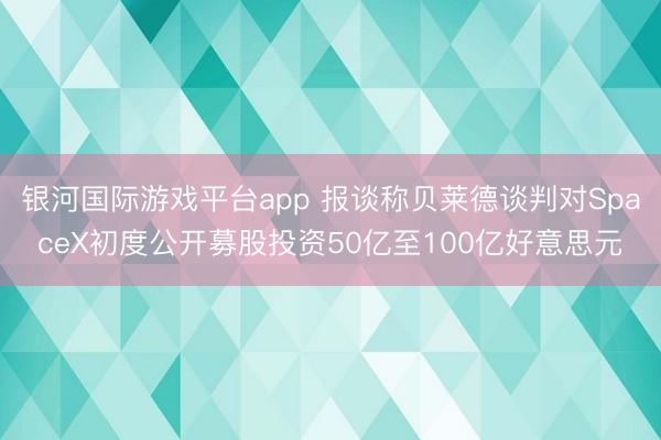 银河国际游戏平台app 报谈称贝莱德谈判对SpaceX初度公开募股投资50亿至100亿好意思元