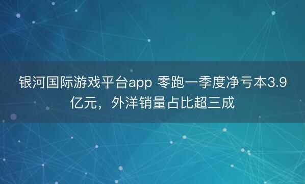 银河国际游戏平台app 零跑一季度净亏本3.9亿元,外洋销量占比超三成