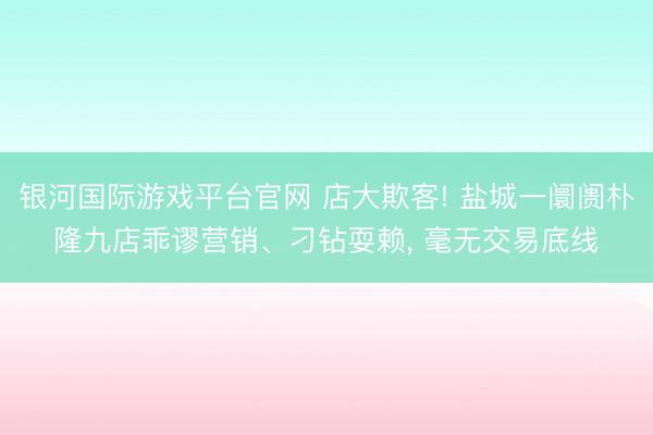 银河国际游戏平台官网 店大欺客! 盐城一阛阓朴隆九店乖谬营销、刁钻耍赖， 毫无交易底线
