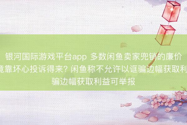 银河国际游戏平台app 多数闲鱼卖家兜销的廉价打车券, 竟靠坏心投诉得来? 闲鱼称不允许以诓骗边幅获取利益可举报