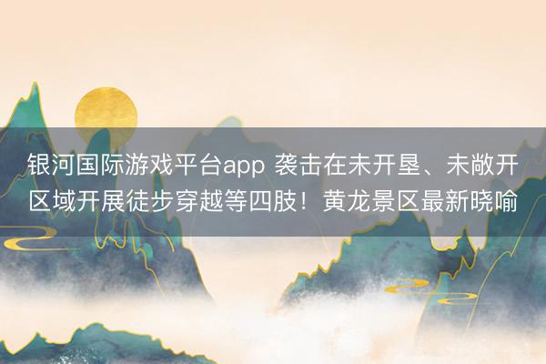 银河国际游戏平台app 袭击在未开垦、未敞开区域开展徒步穿越等四肢！黄龙景区最新晓喻