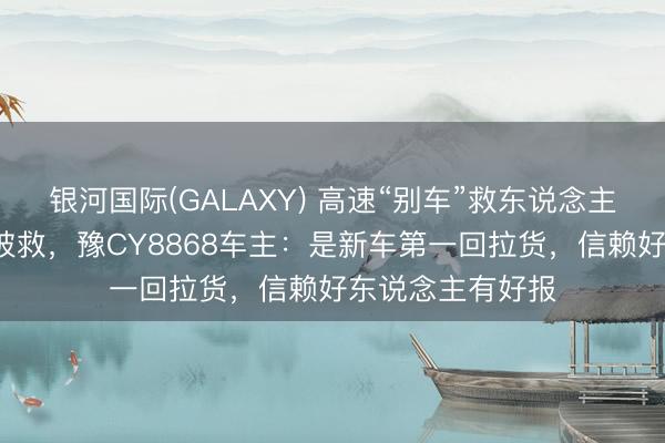 银河国际(GALAXY) 高速“别车”救东说念主4天后我方遇险被救，豫CY8868车主：是新车第一回拉货，信赖好东说念主有好报