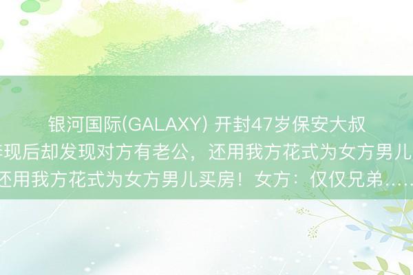 银河国际(GALAXY) 开封47岁保安大叔称网恋觉得碰到真爱，奔现后却发现对方有老公，还用我方花式为女方男儿买房！女方：仅仅兄弟……