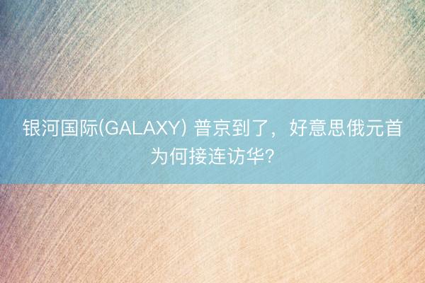 银河国际(GALAXY) 普京到了,好意思俄元首为何接连访华?