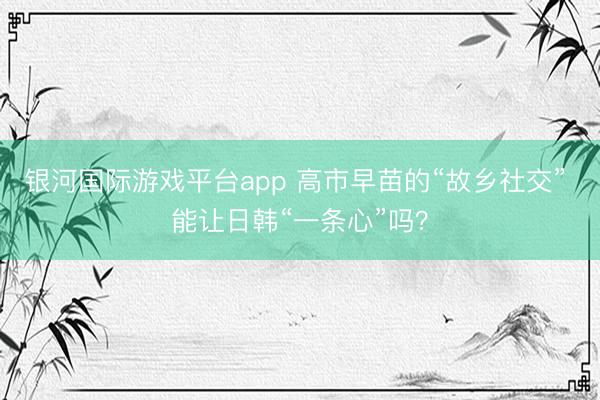 银河国际游戏平台app 高市早苗的“故乡社交” 能让日韩“一条心”吗?