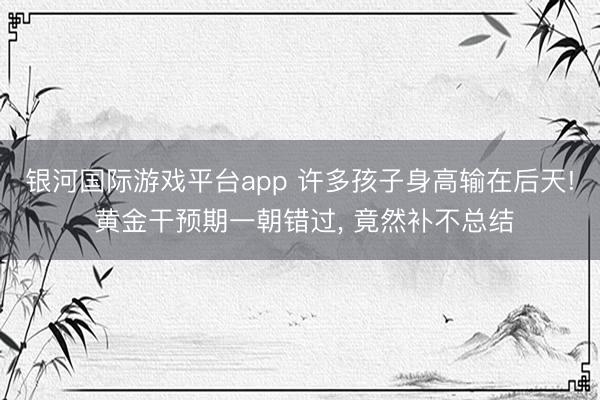 银河国际游戏平台app 许多孩子身高输在后天! 黄金干预期一朝错过， 竟然补不总结