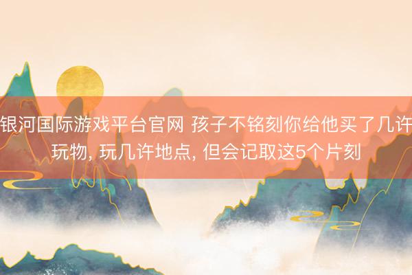 银河国际游戏平台官网 孩子不铭刻你给他买了几许玩物， 玩几许地点， 但会记取这5个片刻