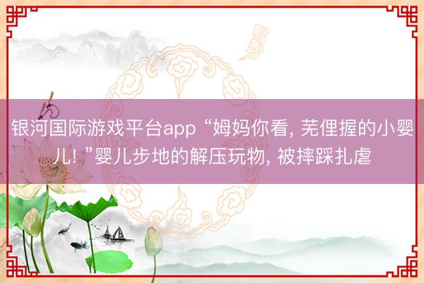 银河国际游戏平台app “姆妈你看， 芜俚握的小婴儿! ”婴儿步地的解压玩物， 被摔踩扎虐