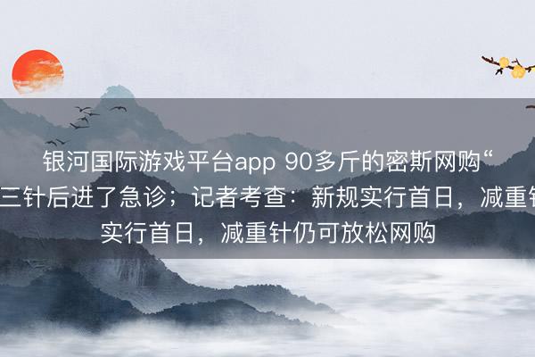 银河国际游戏平台app 90多斤的密斯网购“替尔泊肽”，打三针后进了急诊；记者考查：新规实行首日，减重针仍可放松网购