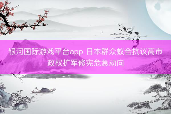 银河国际游戏平台app 日本群众蚁合抗议高市政权扩军修宪危急动向