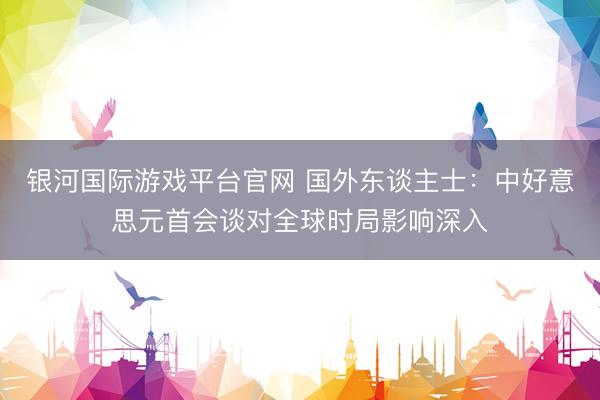 银河国际游戏平台官网 国外东谈主士：中好意思元首会谈对全球时局影响深入