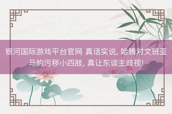 银河国际游戏平台官网 真话实说， 哈腾对文班亚马的污秽小四肢， 真让东谈主歧视!