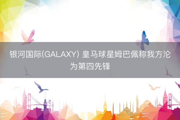 银河国际(GALAXY) 皇马球星姆巴佩称我方沦为第四先锋