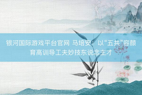 银河国际游戏平台官网 马培安：以“五共”容颜育高训导工夫妙技东说念主才