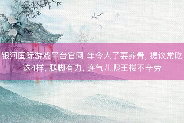 银河国际游戏平台官网 年令大了要养骨， 提议常吃这4样， 腿脚有力， 连气儿爬王楼不辛劳