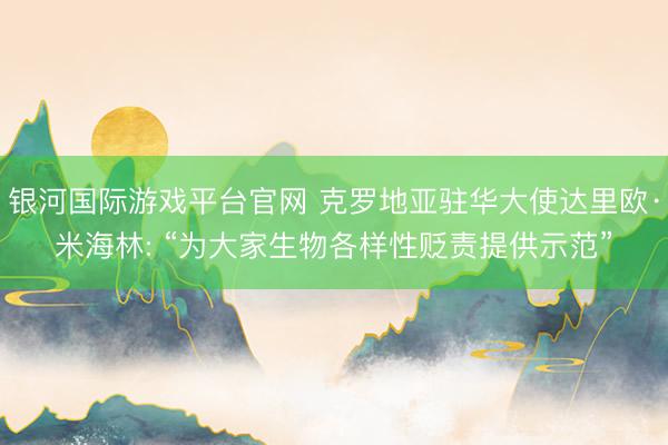 银河国际游戏平台官网 克罗地亚驻华大使达里欧·米海林: “为大家生物各样性贬责提供示范”