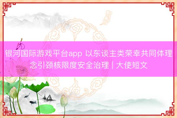 银河国际游戏平台app 以东谈主类荣幸共同体理念引颈核限度安全治理 | 大使短文
