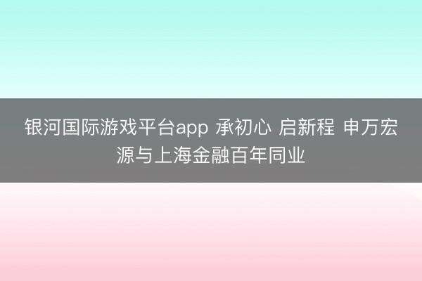 银河国际游戏平台app 承初心 启新程 申万宏源与上海金融百年同业