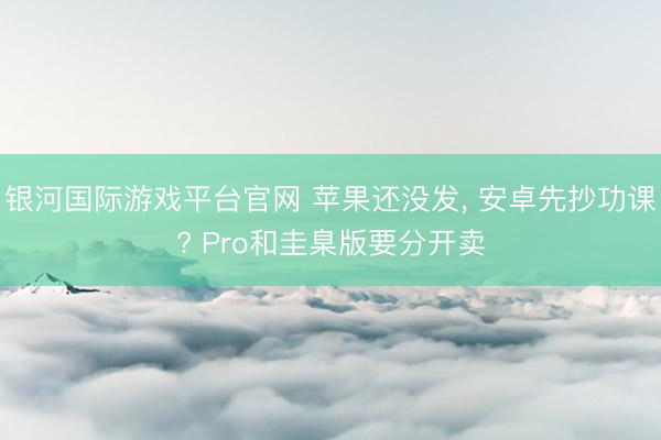 银河国际游戏平台官网 苹果还没发， 安卓先抄功课? Pro和圭臬版要分开卖