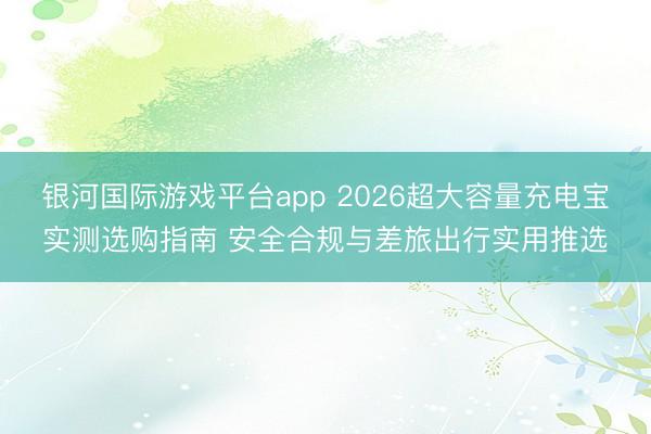 银河国际游戏平台app 2026超大容量充电宝实测选购指南 安全合规与差旅出行实用推选