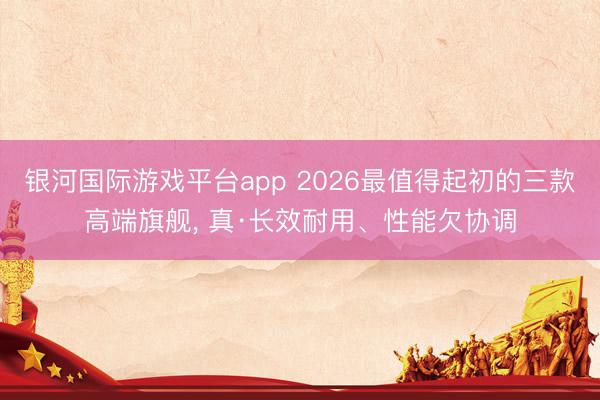 银河国际游戏平台app 2026最值得起初的三款高端旗舰, 真·长效耐用、性能欠协调