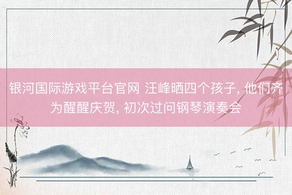 银河国际游戏平台官网 汪峰晒四个孩子， 他们齐为醒醒庆贺， 初次过问钢琴演奏会