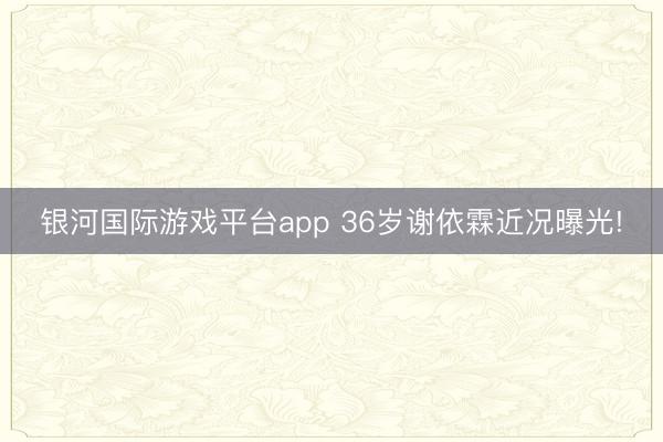 银河国际游戏平台app 36岁谢依霖近况曝光!