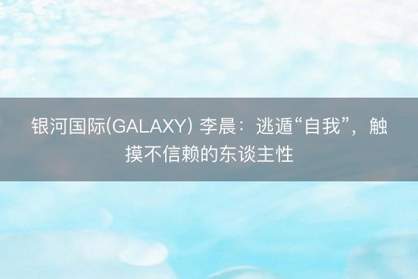 银河国际(GALAXY) 李晨:逃遁“自我”,触摸不信赖的东谈主性