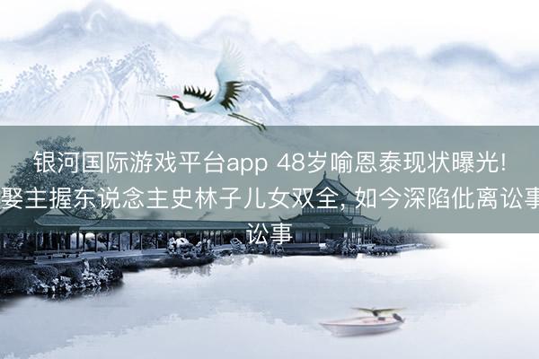 银河国际游戏平台app 48岁喻恩泰现状曝光! 娶主握东说念主史林子儿女双全， 如今深陷仳离讼事