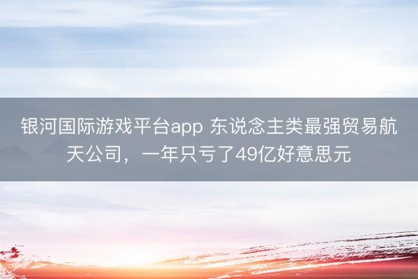银河国际游戏平台app 东说念主类最强贸易航天公司,一年只亏了49亿好意思元