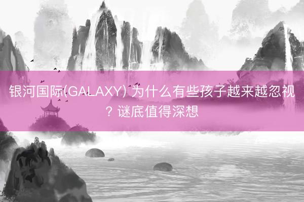 银河国际(GALAXY) 为什么有些孩子越来越忽视? 谜底值得深想