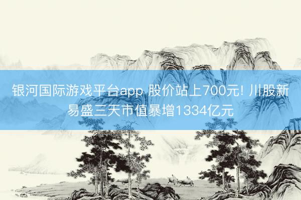 银河国际游戏平台app 股价站上700元! 川股新易盛三天市值暴增1334亿元