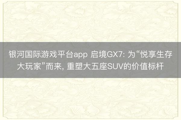 银河国际游戏平台app 启境GX7: 为“悦享生存大玩家”而来， 重塑大五座SUV的价值标杆