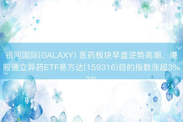 银河国际(GALAXY) 医药板块早盘逆势高潮,港股通立异药ETF易方达(159316)目的指数涨超3%